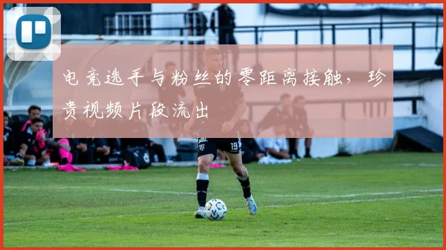 电竞选手与粉丝的零距离接触，珍贵视频片段流出
