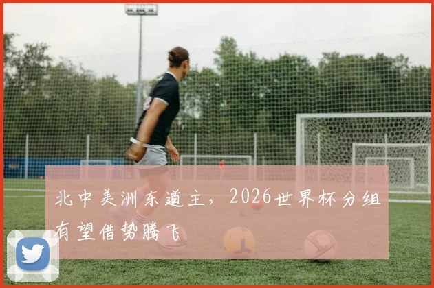 北中美洲东道主，2026世界杯分组有望借势腾飞