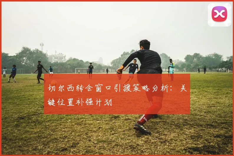 切尔西转会窗口引援策略分析：关键位置补强计划