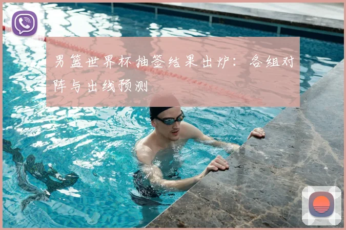 男篮世界杯抽签结果出炉：各组对阵与出线预测