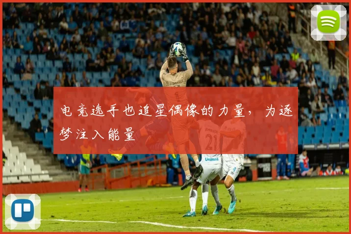 电竞选手也追星偶像的力量，为逐梦注入能量