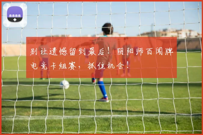 别让遗憾留到最后！阴阳师百闻牌电竞卡组赛，抓住机会！