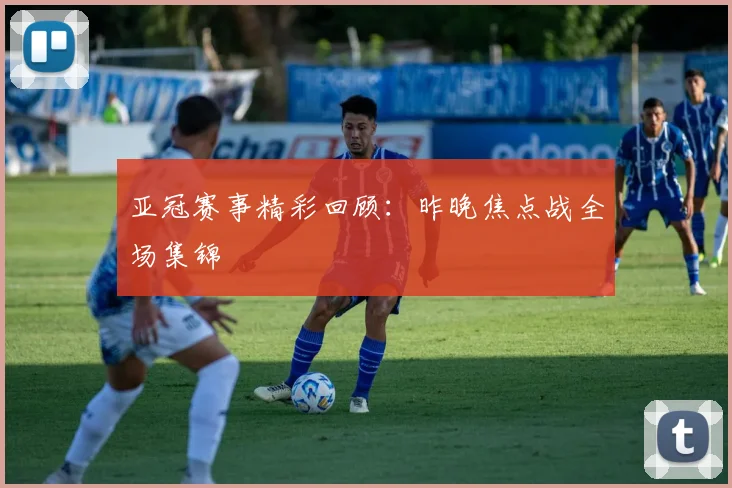 亚冠赛事精彩回顾：昨晚焦点战全场集锦