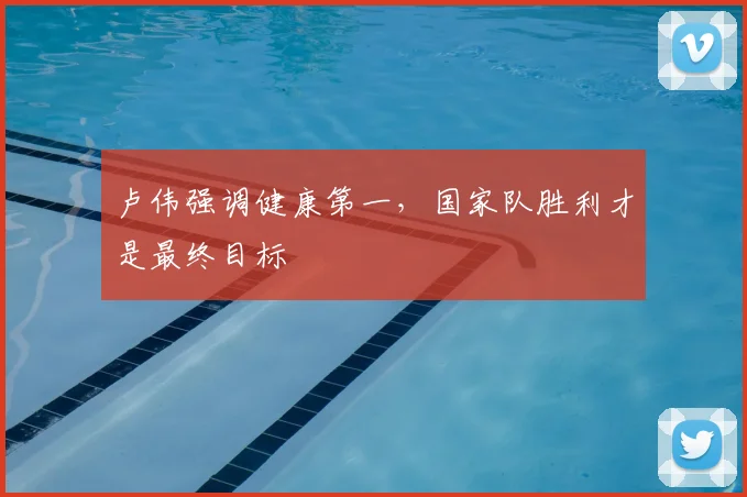 卢伟强调健康第一，国家队胜利才是最终目标