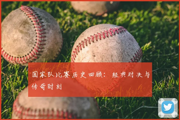 国家队比赛历史回顾：经典对决与传奇时刻