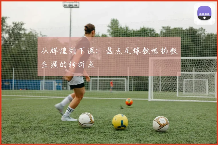 从辉煌到下课：盘点足球教练执教生涯的转折点