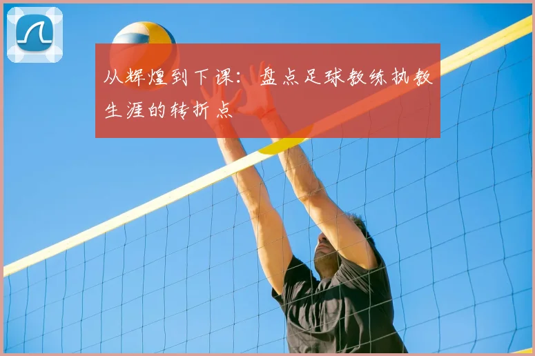 从辉煌到下课：盘点足球教练执教生涯的转折点