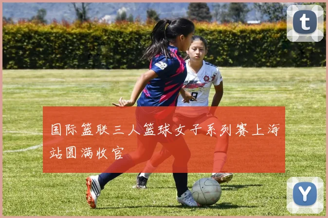 国际篮联三人篮球女子系列赛上海站圆满收官