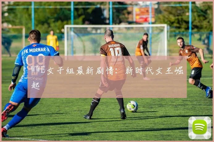 WWE女子组最新剧情：新时代女王崛起