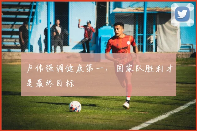卢伟强调健康第一，国家队胜利才是最终目标