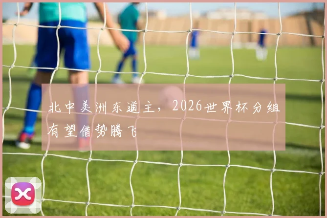 北中美洲东道主，2026世界杯分组有望借势腾飞