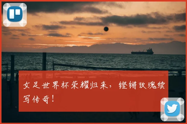 女足世界杯荣耀归来，铿锵玫瑰续写传奇！