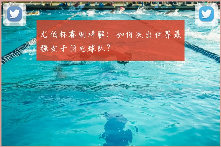 尤伯杯赛制详解：如何决出世界最强女子羽毛球队？