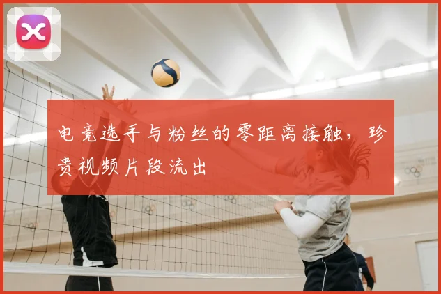 电竞选手与粉丝的零距离接触，珍贵视频片段流出