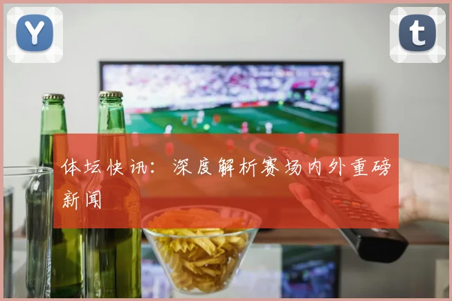 体坛快讯：深度解析赛场内外重磅新闻