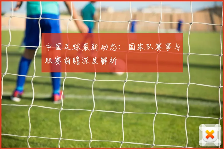 中国足球最新动态：国家队赛事与联赛前瞻深度解析