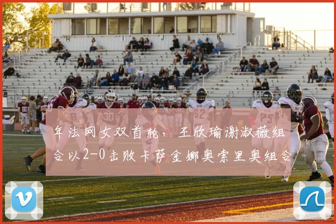 年法网女双首轮，王欣瑜谢淑薇组合以2-0击败卡萨金娜奥索里奥组合，闯过首轮关。