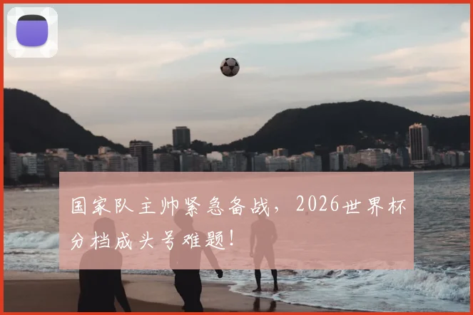 国家队主帅紧急备战，2026世界杯分档成头号难题！