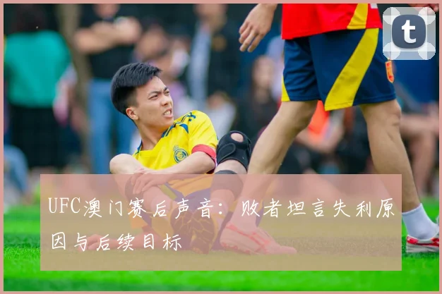 UFC澳门赛后声音：败者坦言失利原因与后续目标