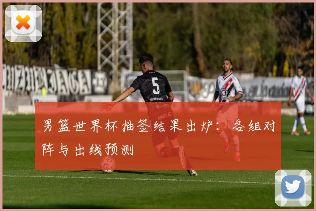 男篮世界杯抽签结果出炉：各组对阵与出线预测