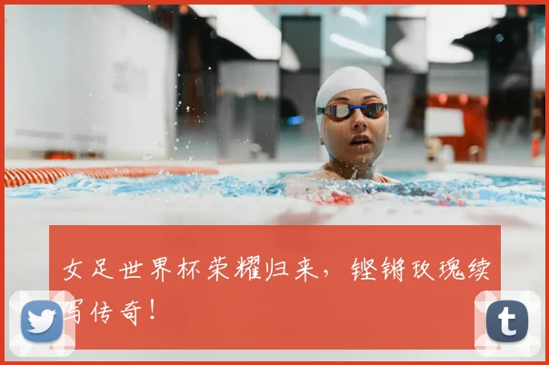 女足世界杯荣耀归来，铿锵玫瑰续写传奇！