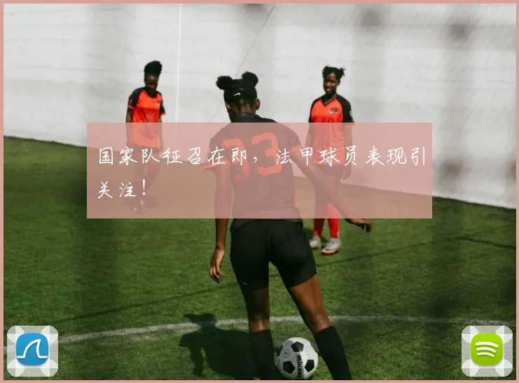 国家队征召在即，法甲球员表现引关注！