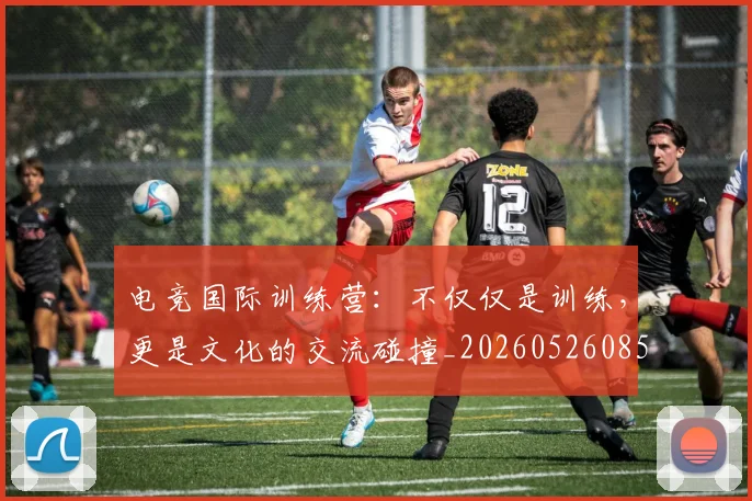 电竞国际训练营：不仅仅是训练，更是文化的交流碰撞_20260526085712