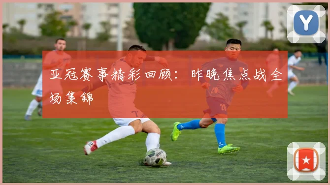 亚冠赛事精彩回顾：昨晚焦点战全场集锦